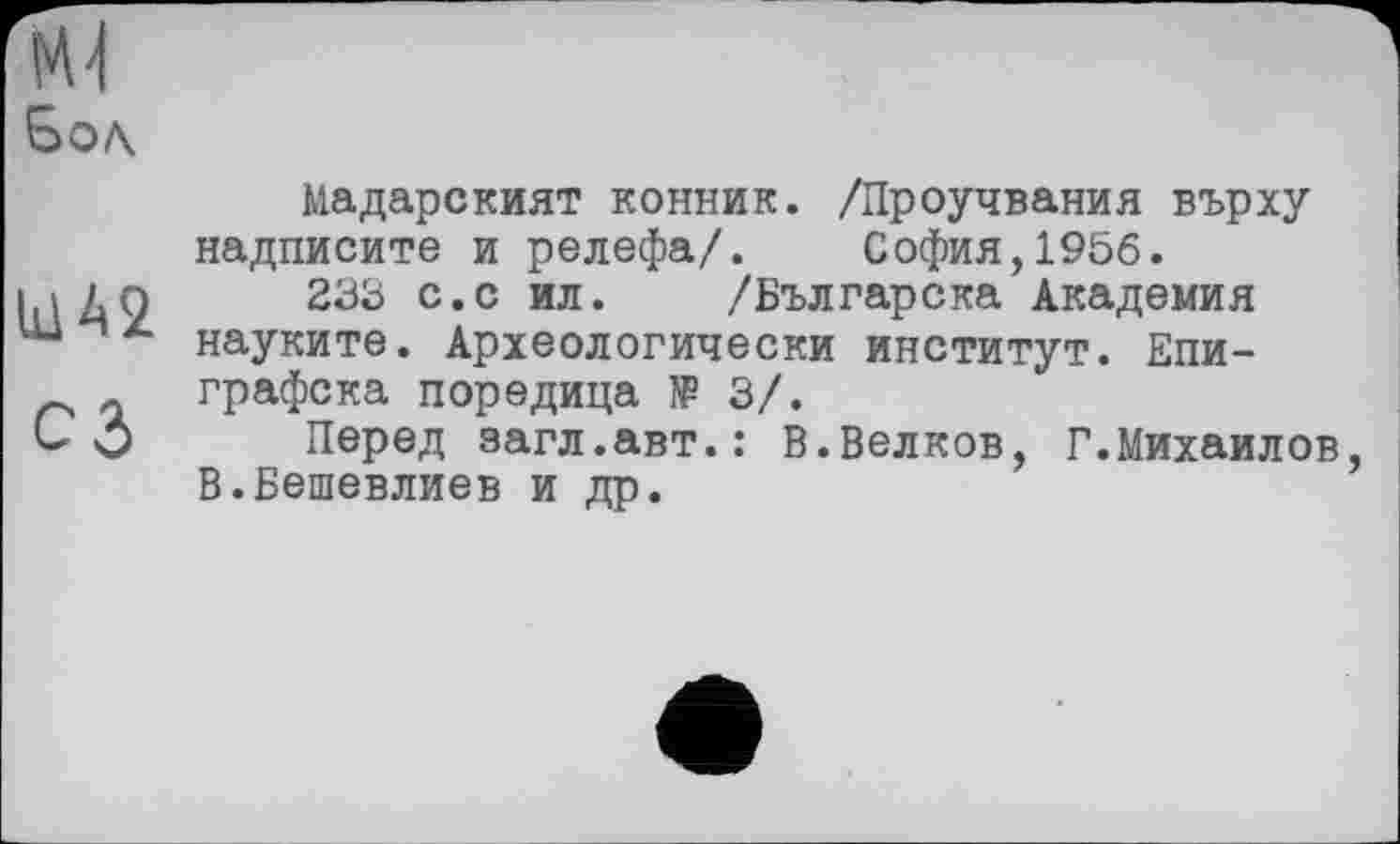 ﻿U1A2 СЗ
Мадарският конник. /Проучвания върху надписите и релефа/. София,1956.
233 с.с ил. /Българска Академия науките. Археологически институт. Епи-графска поредица JP 3/.
Перед загл.авт.: В.Белков, Г.Михаилов В.Бешевлиев и др.